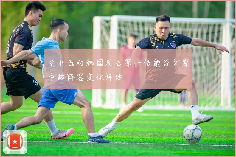 南非面对韩国反击第一传能否打穿中路阵容变化评估