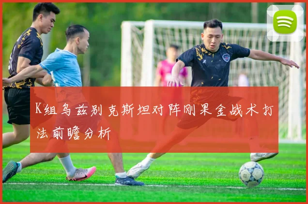 K组乌兹别克斯坦对阵刚果金战术打法前瞻分析