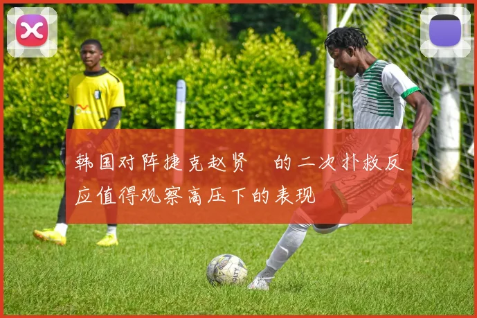 韩国对阵捷克赵贤祐的二次扑救反应值得观察高压下的表现