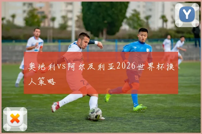 奥地利vs阿尔及利亚2026世界杯换人策略