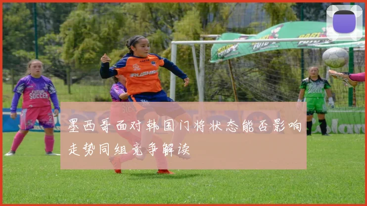墨西哥面对韩国门将状态能否影响走势同组竞争解读