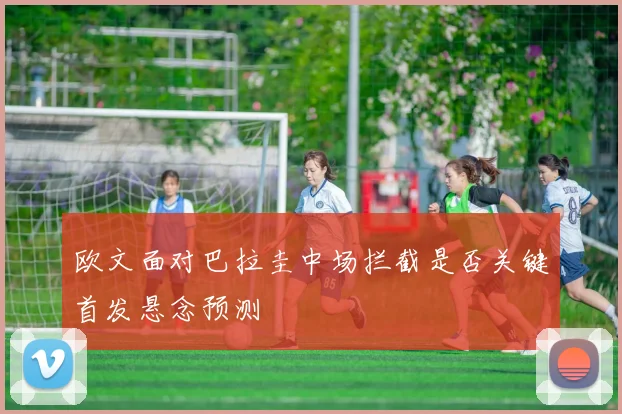 欧文面对巴拉圭中场拦截是否关键首发悬念预测