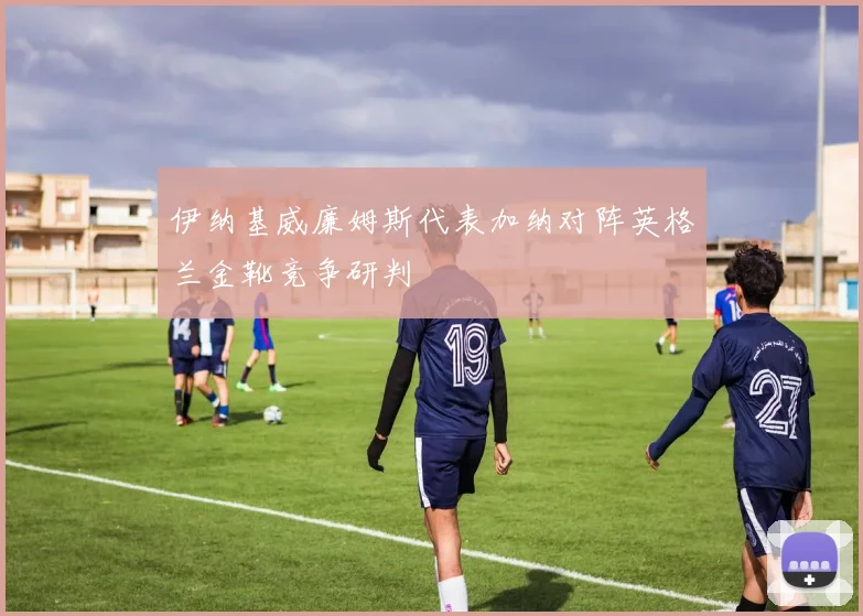 伊纳基威廉姆斯代表加纳对阵英格兰金靴竞争研判