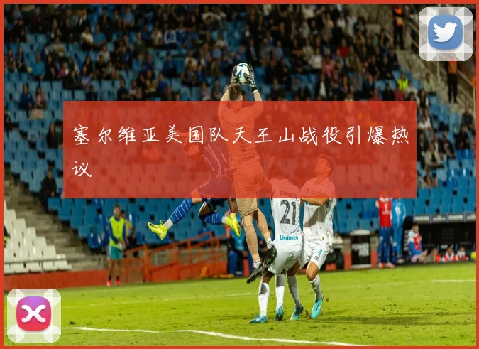 塞尔维亚美国队天王山战役引爆热议