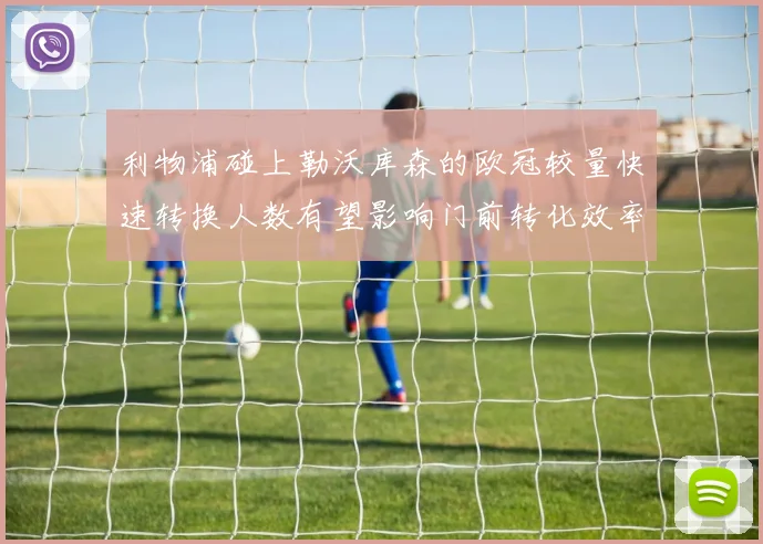 利物浦碰上勒沃库森的欧冠较量快速转换人数有望影响门前转化效率