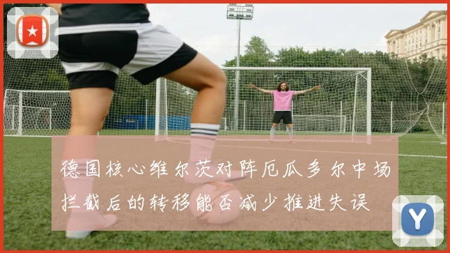 德国核心维尔茨对阵厄瓜多尔中场拦截后的转移能否减少推进失误