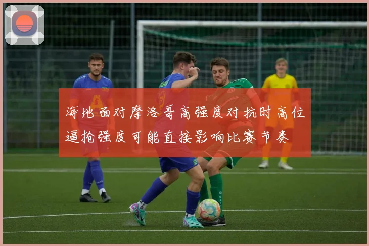 海地面对摩洛哥高强度对抗时高位逼抢强度可能直接影响比赛节奏