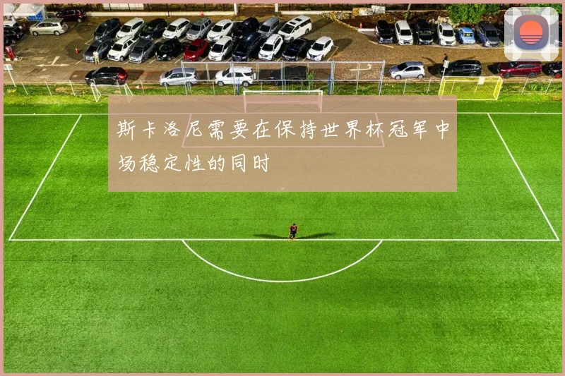 斯卡洛尼需要在保持世界杯冠军中场稳定性的同时