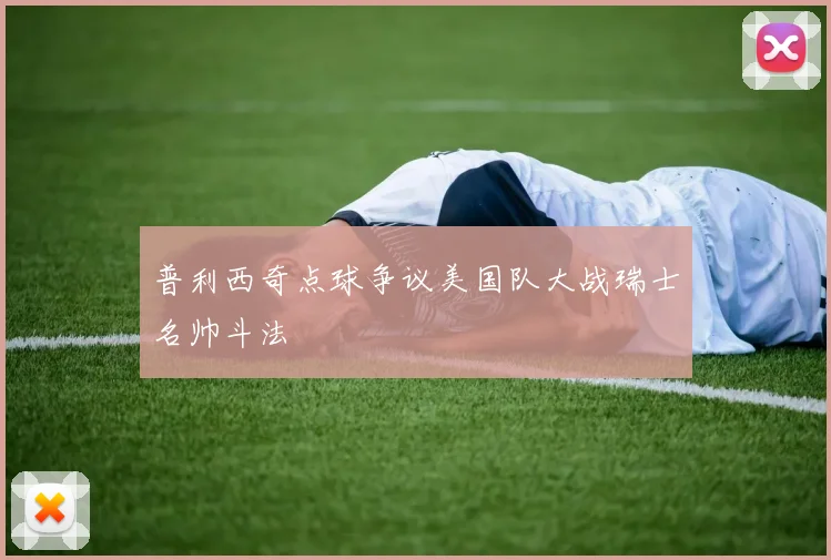 普利西奇点球争议美国队大战瑞士名帅斗法