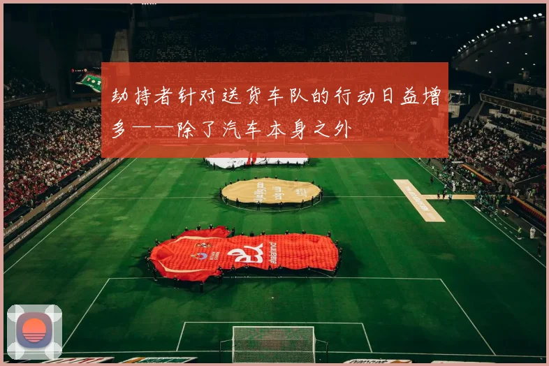 劫持者针对送货车队的行动日益增多——除了汽车本身之外