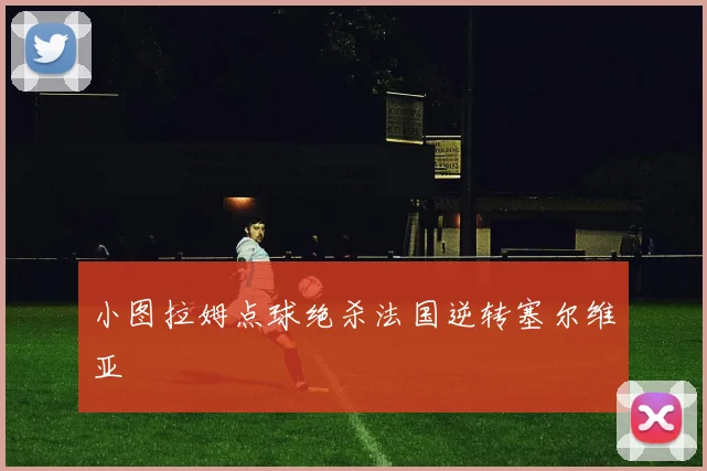 小图拉姆点球绝杀法国逆转塞尔维亚