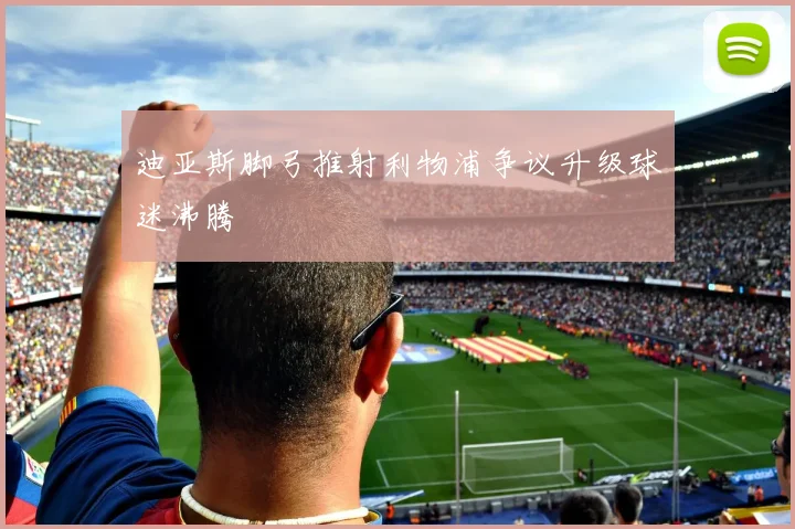 迪亚斯脚弓推射利物浦争议升级球迷沸腾