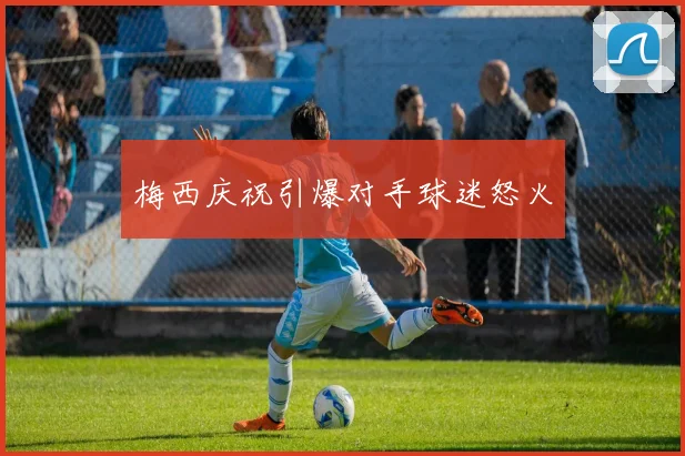 梅西庆祝引爆对手球迷怒火