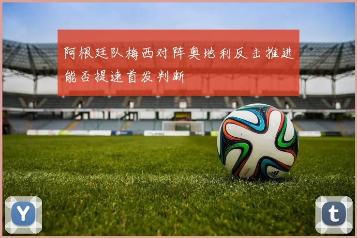 阿根廷队梅西对阵奥地利反击推进能否提速首发判断