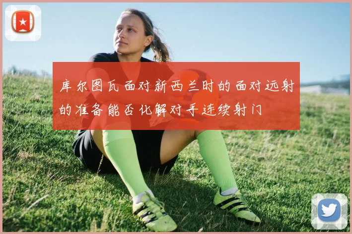 库尔图瓦面对新西兰时的面对远射的准备能否化解对手连续射门