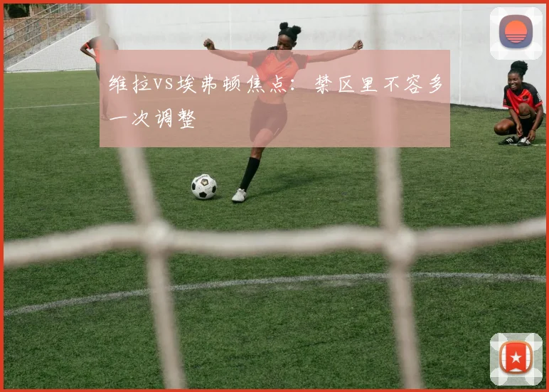 维拉vs埃弗顿焦点：禁区里不容多一次调整