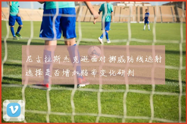尼古拉斯杰克逊面对挪威防线远射选择是否增加赔率变化研判