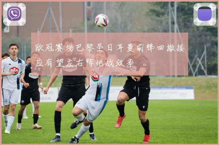 欧冠赛场巴黎圣日耳曼前锋回撤接应有望左右阵地战效率