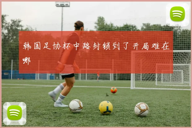 韩国足协杯中路封锁到了开局难在哪