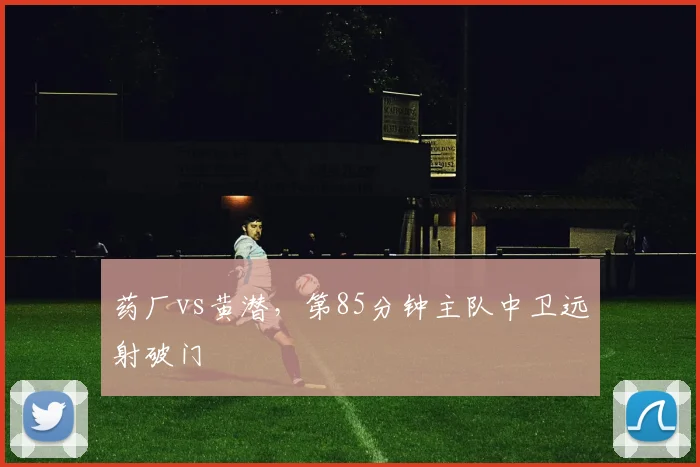 药厂vs黄潜，第85分钟主队中卫远射破门