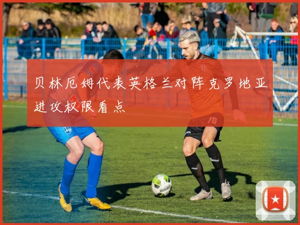 贝林厄姆代表英格兰对阵克罗地亚进攻权限看点