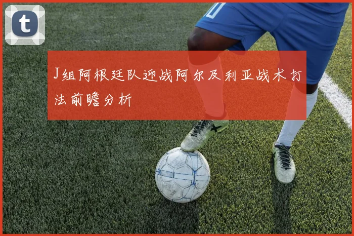 J组阿根廷队迎战阿尔及利亚战术打法前瞻分析