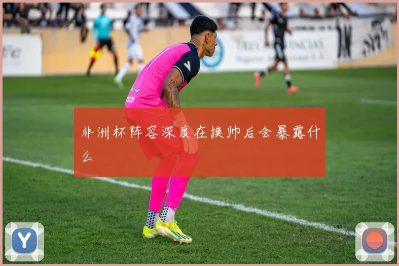 非洲杯阵容深度在换帅后会暴露什么