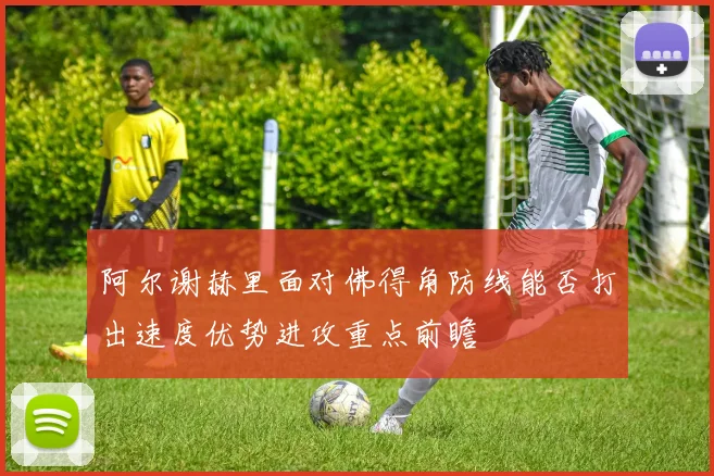 阿尔谢赫里面对佛得角防线能否打出速度优势进攻重点前瞻