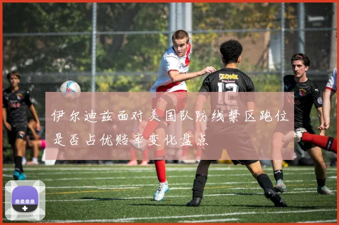 伊尔迪兹面对美国队防线禁区跑位是否占优赔率变化盘点